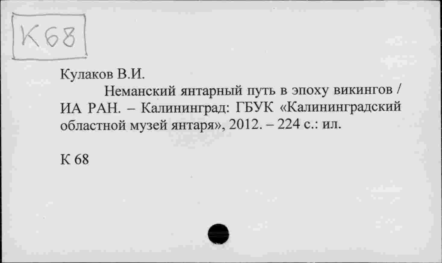 ﻿Кулаков В.И.
Неманский янтарный путь в эпоху викингов / ИА РАН. - Калининград: ГБУК «Калининградский областной музей янтаря», 2012. - 224 с.: ил.
К 68